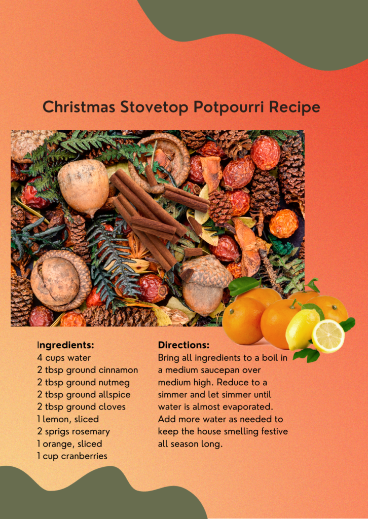 Christmas Stovetop Potpourri Recipe Ingredients:
4 cups water
2 tbsp ground cinnamon
2 tbsp ground nutmeg
2 tbsp ground allspice
2 tbsp ground cloves
1 lemon, sliced
2 sprigs rosemary
1 orange, sliced
1 cup cranberries
Directions:
Bring all ingredients to a boil in
a medium saucepan over
medium high. Reduce to a
simmer and let simmer until
water is almost evaporated.
Add more water as needed to
keep the house smelling festive
all season long. 